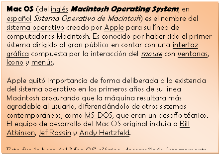 Cuadro de texto: Mac OS (del ingl�s Macintosh Operating System, en espa�ol Sistema Operativo de Macintosh) es el nombre del sistema operativo creado por Apple para su l�nea de computadoras Macintosh. Es conocido por haber sido el primer sistema dirigido al gran p�blico en contar con una interfaz gr�fica compuesta por la interacci�n del mouse con ventanas, Icono y men�s.
Apple quit� importancia de forma deliberada a la existencia del sistema operativo en los primeros a�os de su l�nea Macintosh procurando que la m�quina resultara m�s agradable al usuario, diferenci�ndolo de otros sistemas contempor�neos, como MS-DOS, que eran un desaf�o t�cnico. El equipo de desarrollo del Mac OS original inclu�a a Bill Atkinson, Jef Raskin y Andy Hertzfeld.
Esta fue la base del Mac OS cl�sico, desarrollado �ntegramente por Apple, cuya primera versi�n vio la luz en 1984.

