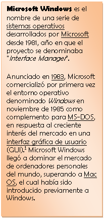 Cuadro de texto: Microsoft Windows es el nombre de una serie de sistemas operativos desarrollados por Microsoft desde 1981, a�o en que el proyecto se denominaba "Interface Manager".
Anunciado en 1983, Microsoft comercializ� por primera vez el entorno operativo denominado Windows en noviembre de 1985 como complemento para MS-DOS, en respuesta al creciente inter�s del mercado en una interfaz gr�fica de usuario (GUI).1 Microsoft Windows lleg� a dominar el mercado de ordenadores personales del mundo, superando a Mac OS, el cual hab�a sido introducido previamente a Windows. 

