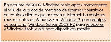 Cuadro de texto: En octubre de 2009, Windows ten�a aproximadamente el 91% de la cuota de mercado de sistemas operativos en equipos cliente que acceden a Internet. La versiones m�s recientes de Windows son Windows 7 para equipos de escritorio, Windows Server 2008 R2 para servidores y Windows Mobile 6.5 para dispositivos m�viles.

