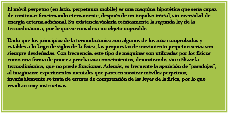 Cuadro de texto: El m�vil perpetuo (en lat�n, perpetuum mobile) es una m�quina hipot�tica que ser�a capaz de continuar funcionando eternamente, despu�s de un impulso inicial, sin necesidad de energ�a externa adicional. Su existencia violar�a te�ricamente la segunda ley de la termodin�mica, por lo que se considera un objeto imposible.
Dado que los principios de la termodin�mica son algunos de los m�s comprobados y estables a lo largo de siglos de la f�sica, las propuestas de movimiento perpetuo serias son siempre desde�adas. Con frecuencia, este tipo de m�quinas son utilizadas por los f�sicos como una forma de poner a prueba sus conocimientos, demostrando, sin utilizar la termodin�mica, que no puede funcionar. Adem�s, es frecuente la aparici�n de "paradojas", al imaginarse experimentos mentales que parecen mostrar m�viles perpetuos; invariablemente se trata de errores de comprensi�n de las leyes de la f�sica, por lo que resultan muy instructivas.

