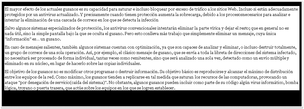 Cuadro de texto: El mayor efecto de los actuales gusanos es su capacidad para saturar e incluso bloquear por exceso de tr�fico a los sitios Web. Incluso si est�n adecuadamente protegidos por un antivirus actualizado. Y precisamente cuando tienen protecci�n aumenta la sobrecarga, debido a los procesosnecesarios para analizar e intentar la eliminaci�n de una cascada de correos en los que se detecta la infecci�n 
Salvo algunos sistemas especializados de protecci�n, los antivirus convencionales intentar�n eliminar la parte v�rica y dejar el resto; que en general no es nada �til, sino la simple pantalla bajo la que se oculta el gusano. Pero esto conlleva m�s trabajo que simplemente eliminar un mensaje, cuya �nica "informaci�n" es� un gusano.
En caso de mensajes salientes, tambi�n algunos sistemas cuentan con optimizaci�n, ya que son capaces de analizar y eliminar, o incluso destruir totalmente, un grupo de correos de una sola operaci�n. As�, por ejemplo, el cl�sico mensaje de gusano, que se env�a a toda la libreta de direcciones del sistema infectado, no necesitar� ser procesado de forma individual, tantas veces como remitentes, sino que ser� analizado una sola vez, detectado como un env�o m�ltiple y eliminado en su n�cleo, en lugar de hacerlo sobre las copias individuales. 
El objetivo de los gusanos no es modificar otros programas o destruir informaci�n. Su objetivo b�sico es reproducirse y alcanzar el m�ximo de distribuci�n entre los equipos de la red. Como m�ximo, los gusanos tienden a replicarse en tal medida que saturan los recursos de las computadoras, provocando un ataque "por denegaci�n de servicio(ca�da del sistema)". No obstante, algunos gusanos pueden incluir como parte de su c�digo alg�n virus inform�tico, bomba l�gica, troyano o puerta trasera, que act�e sobre los equipos en los que se logren establecer. 

