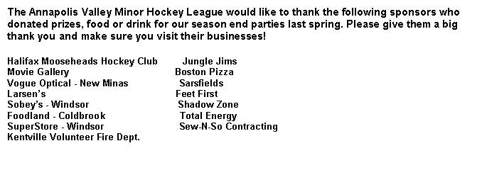 Text Box: The Annapolis Valley Minor Hockey League would like to thank the following sponsors who donated prizes, food or drink for our season end parties last spring. Please give them a big thank you and make sure you visit their businesses!Halifax Mooseheads Hockey Club         Jungle JimsMovie Gallery                                        Boston PizzaVogue Optical - New Minas                   SarsfieldsLarsen�s                                                 Feet FirstSobey�s - Windsor                                 Shadow ZoneFoodland - Coldbrook                            Total EnergySuperStore - Windsor                            Sew-N-So ContractingKentville Volunteer Fire Dept.               