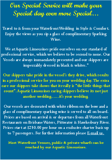 Text Box: Our Special Service will make your Special day even more Special�Travel to & from your Waterfront Wedding&nbsp; in Style & Comfort. Enjoy the views as you sip a glass of complimentary Sparking Wine.We at Aquatic Limousines pride ourselves on our standard of professional service, which we believe to be second to none. Our Vessels are always immaculately presented and our skippers are impeccably dressed in black & whites."Our skippers take pride in the vessel's they drive, which results in a professional service for you on your wedding day. The extra care our skippers take shows that it really is "the little things that count". Aquatic Limousines caring skippers believe its not just another wedding......it's your wedding.Our vessels are decorated with white ribbon on the bow and a glass of complimentary sparking wine is served to all on board. Prices are based on arrival & or departure from all Waterfront Restaurants on Brisbane Waters, Pittwater & Hawkesbury River. Prices start at $250.00 per hour on a exclusive charter basis up to 7 passengers. For further information please E-mail us.Most Waterfront Venues, public & private wharfs can be reached by our Aquatic Limousines.