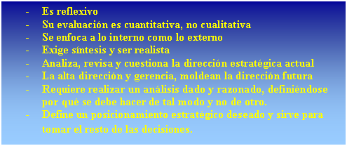 Cuadro de texto: -	Es reflexivo
-	Su evaluaci�n es cuantitativa, no cualitativa
-	Se enfoca a lo interno como lo externo
-	Exige s�ntesis y ser realista
-	Analiza, revisa y cuestiona la direcci�n estrat�gica actual
-	La alta direcci�n y gerencia, moldean la direcci�n futura
-	Requiere realizar un an�lisis dado y razonado, defini�ndose por qu� se debe hacer de tal modo y no de otro.
-	Define un posicionamiento estrat�gico deseado y sirve para tomar el resto de las decisiones.
