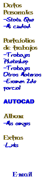 Cuadro de texto: Datos Personales
-Statu Quo
-Mi ciudad
&nbsp;
Portafolios de trabajos
-Trabajos Photoshop
-Trabajos Otras Materias
-Examen 2do parcial
&nbsp;
AUTOCAD
&nbsp;
Album
-Mis amigos
&nbsp;
Extras
-Links
&nbsp;
&nbsp;
&nbsp;
E-mail

