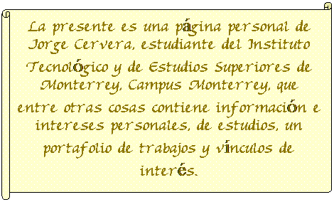 Pergamino horizontal: La presente es una p�gina personal de Jorge Cervera, estudiante del Instituto Tecnol�gico y de Estudios Superiores de Monterrey, Campus Monterrey, que entre otras cosas contiene informaci�n e intereses personales, de estudios, un portafolio de trabajos y v�nculos de inter�s.
&nbsp;
