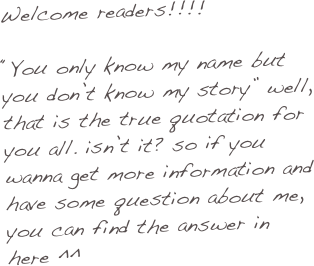 Welcome readers!!!!

“You only know my name but you don’t know my story” well, that is the true quotation for you all. isn’t it? so if you wanna get more information and have some question about me, you can find the answer in here ^^