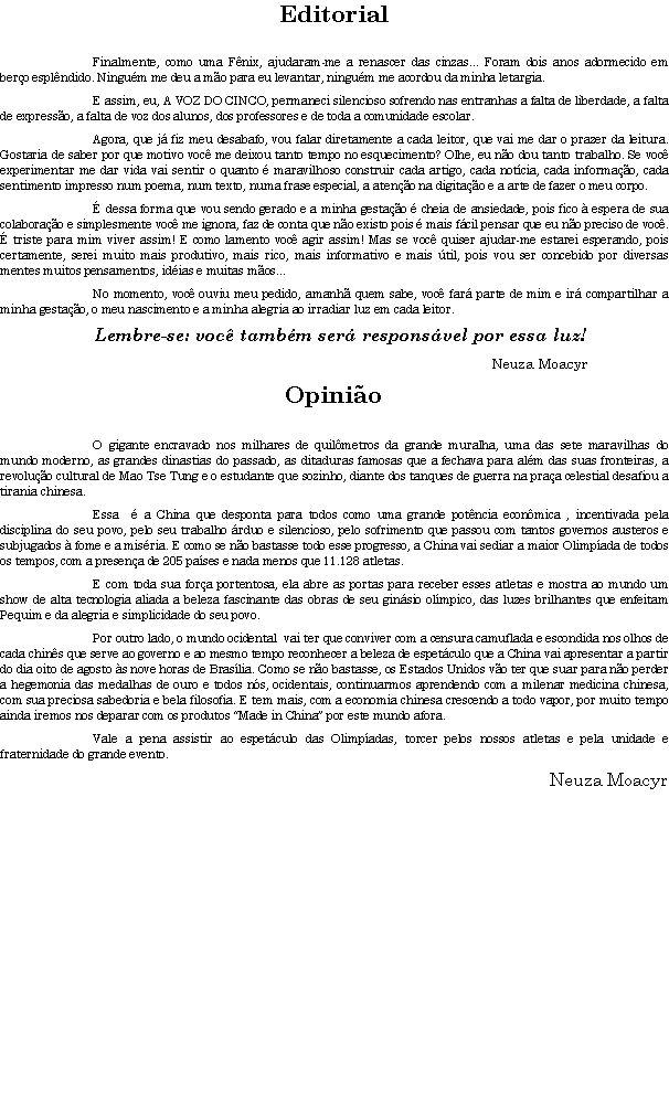 Caixa de texto: EditorialFinalmente, como uma F�nix, ajudaram-me a renascer das cinzas... Foram dois anos adormecido em ber�o espl�ndido. Ningu�m me deu a m�o para eu levantar, ningu�m me acordou da minha letargia.E assim, eu, A VOZ DO CINCO, permaneci silencioso sofrendo nas entranhas a falta de liberdade, a falta de express�o, a falta de voz dos alunos, dos professores e de toda a comunidade escolar.Agora, que j� fiz meu desabafo, vou falar diretamente a cada leitor, que vai me dar o prazer da leitura. Gostaria de saber por que motivo voc� me deixou tanto tempo no esquecimento? Olhe, eu n�o dou tanto trabalho. Se voc� experimentar me dar vida vai sentir o quanto � maravilhoso construir cada artigo, cada not�cia, cada informa��o, cada sentimento impresso num poema, num texto, numa frase especial, a aten��o na digita��o e a arte de fazer o meu corpo.� dessa forma que vou sendo gerado e a minha gesta��o � cheia de ansiedade, pois fico � espera de sua colabora��o e simplesmente voc� me ignora, faz de conta que n�o existo pois � mais f�cil pensar que eu n�o preciso de voc�. � triste para mim viver assim! E como lamento voc� agir assim! Mas se voc� quiser ajudar-me estarei esperando, pois certamente, serei muito mais produtivo, mais rico, mais informativo e mais �til, pois vou ser concebido por diversas mentes muitos pensamentos, id�ias e muitas m�os...No momento, voc� ouviu meu pedido, amanh� quem sabe, voc� far� parte de mim e ir� compartilhar a minha gesta��o, o meu nascimento e a minha alegria ao irradiar luz em cada leitor. Lembre-se: voc� tamb�m ser� respons�vel por essa luz!Neuza Moacyr Opini�oO gigante encravado nos milhares de quil�metros da grande muralha, uma das sete maravilhas do mundo moderno, as grandes dinastias do passado, as ditaduras famosas que a fechava para al�m das suas fronteiras, a revolu��o cultural de Mao Tse Tung e o estudante que sozinho, diante dos tanques de guerra na pra�a celestial desafiou a tirania chinesa. Essa  � a China que desponta para todos como uma grande pot�ncia econ�mica , incentivada pela disciplina do seu povo, pelo seu trabalho �rduo e silencioso, pelo sofrimento que passou com tantos governos austeros e  subjugados � fome e a mis�ria. E como se n�o bastasse todo esse progresso, a China vai sediar a maior Olimp�ada de todos os tempos, com a presen�a de 205 pa�ses e nada menos que 11.128 atletas.E com toda sua for�a portentosa, ela abre as portas para receber esses atletas e mostra ao mundo um show de alta tecnologia aliada a beleza fascinante das obras de seu gin�sio ol�mpico, das luzes brilhantes que enfeitam Pequim e da alegria e simplicidade do seu povo.Por outro lado, o mundo ocidental  vai ter que conviver com a censura camuflada e escondida nos olhos de cada chin�s que serve ao governo e ao mesmo tempo reconhecer a beleza de espet�culo que a China vai apresentar a partir do dia oito de agosto �s nove horas de Bras�lia. Como se n�o bastasse, os Estados Unidos v�o ter que suar para n�o perder a hegemonia das medalhas de ouro e todos n�s, ocidentais, continuarmos aprendendo com a milenar medicina chinesa, com sua preciosa sabedoria e bela filosofia. E tem mais, com a economia chinesa crescendo a todo vapor, por muito tempo ainda iremos nos deparar com os produtos �Made in China� por este mundo afora.Vale a pena assistir ao espet�culo das Olimp�adas, torcer pelos nossos atletas e pela unidade e fraternidade do grande evento.Neuza Moacyr