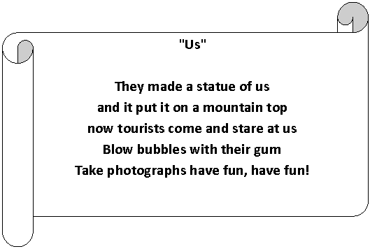 Horizontal Scroll: "Us"

They made a statue of us
and it put it on a mountain top
now tourists come and stare at us
Blow bubbles with their gum
Take photographs have fun, have fun!






