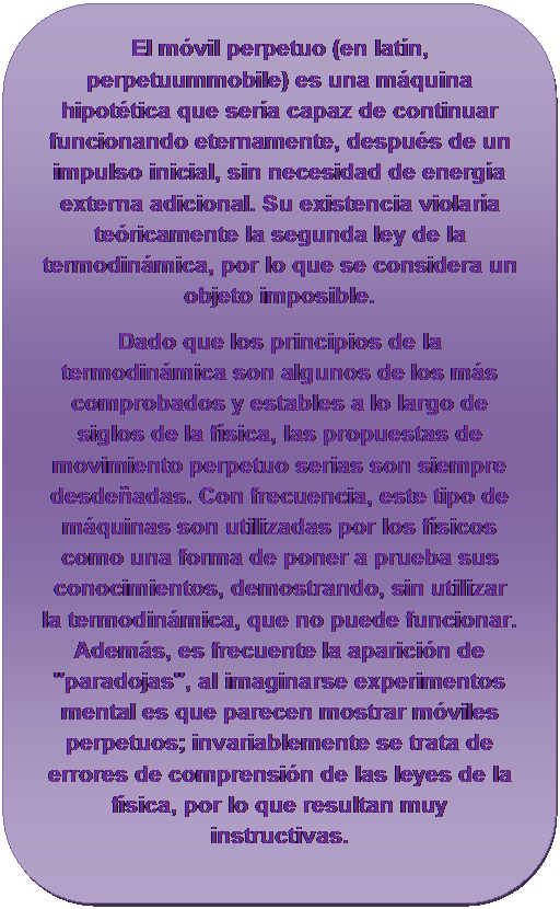 Rect�ngulo redondeado: El m�vil perpetuo (en lat�n, perpetuummobile) es una m�quina hipot�tica que ser�a capaz de continuar funcionando eternamente, despu�s de un impulso inicial, sin necesidad de energ�a externa adicional. Su existencia violar�a te�ricamente la segunda ley de la termodin�mica, por lo que se considera un objeto imposible.
Dado que los principios de la termodin�mica son algunos de los m�s comprobados y estables a lo largo de siglos de la f�sica, las propuestas de movimiento perpetuo serias son siempre desde�adas. Con frecuencia, este tipo de m�quinas son utilizadas por los f�sicos como una forma de poner a prueba sus conocimientos, demostrando, sin utilizar la termodin�mica, que no puede funcionar. Adem�s, es frecuente la aparici�n de "paradojas", al imaginarse experimentos mental es que parecen mostrar m�viles perpetuos; invariablemente se trata de errores de comprensi�n de las leyes de la f�sica, por lo que resultan muy instructivas.

