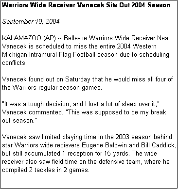 Text Box: Warriors Wide Receiver Vanecek Sits Out 2004 Season

September 19, 2004

KALAMAZOO (AP) -- Bellevue Warriors Wide Receiver Neal Vanecek is scheduled to miss the entire 2004 Western Michigan Intramural Flag Football season due to scheduling conflicts.

Vanecek found out on Saturday that he would miss all four of the Warriors regular season games. 

"It was a tough decision, and I lost a lot of sleep over it," Vanecek commented. "This was supposed to be my break out season."

Vanecek saw limited playing time in the 2003 season behind star Warriors wide recievers Eugene Baldwin and Bill Caddick, but still accumulated 1 reception for 15 yards. The wide receiver also saw field time on the defensive team, where he compiled 2 tackles in 2 games.
