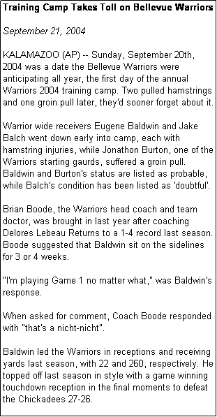 Text Box: Training Camp Takes Toll on Bellevue Warriors

September 21, 2004

KALAMAZOO (AP) -- Sunday, September 20th, 2004 was a date the Bellevue Warriors were anticipating all year, the first day of the annual Warriors 2004 training camp. Two pulled hamstrings and one groin pull later, they'd sooner forget about it.

Warrior wide receivers Eugene Baldwin and Jake Balch went down early into camp, each with hamstring injuries, while Jonathon Burton, one of the Warriors starting gaurds, suffered a groin pull. Baldwin and Burton's status are listed as probable, while Balch's condition has been listed as 'doubtful'. 

Brian Boode, the Warriors head coach and team doctor, was brought in last year after coaching Delores Lebeau Returns to a 1-4 record last season. Boode suggested that Baldwin sit on the sidelines for 3 or 4 weeks.

"I'm playing Game 1 no matter what," was Baldwin's response. 

When asked for comment, Coach Boode responded with "that's a nicht-nicht".

Baldwin led the Warriors in receptions and receiving yards last season, with 22 and 260, respectively. He topped off last season in style with a game winning touchdown reception in the final moments to defeat the Chickadees 27-26.

