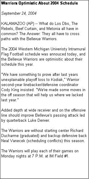 Text Box: Warriors Optimistic About 2004 Schedule

September 24, 2004

KALAMAZOO (AP) -- What do Los Dbs, The Rebels, Beef Curtain, and Metonia all have in common? The Answer: They all have to cross paths with the Bellevue Warriors. 

The 2004 Western Michigan Univeristy Intramural Flag Football schedule was annouced today, and the Bellevue Warriors are optimisitic about their schedule this year.

"We have something to prove after last years unexplainable playoff loss to Kodiak," Warrior second-year linebacker/defensive coordinator Cody King insisted. "We've made some moves in the off season that will help us where we lacked last year."

Added depth at wide receiver and on the offensive line should improve Bellevue's passing attack led by quarterback Luke Denver.

The Warriors are without starting center Richard Ducharme (graduated) and backup defensive back Neal Vanecek (scheduling conflicts) this season. 

The Warriors will play each of their games on Monday nights at 7 P.M. at IM Field #1. 




