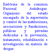 Cuadro de texto: Emblema de la comision Nacional Antidrogas. Organismo del estado encargado de la supervisi�n y control de las instituciones, asociaciones y fundaciones, p�blicas y privadas dedicadas a la prevenci�n, tratamiento, rehabilitaci�n e investigaci�n en materia de drogas.