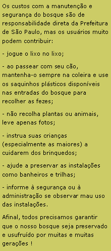 Caixa de texto: Os custos com a manuten��o e seguran�a do bosque s�o de responsabilidade direta da Prefeitura de S�o Paulo, mas os usu�rios muito podem contribuir:- jogue o lixo no lixo;- ao passear com seu c�o, mantenha-o sempre na coleira e use os saquinhos pl�sticos dispon�veis nas entradas do bosque para recolher as fezes;- n�o recolha plantas ou animais, leve apenas fotos;- instrua suas crian�as (especialmente as maiores) a cuidarem dos brinquedos;- ajude a preservar as instala��es como banheiros e trilhas;- informe � seguran�a ou � administra��o se observar mau uso das instala��es.Afinal, todos precisamos garantir que o nosso bosque seja preservado e usufru�do por muitas e muitas gera��es !