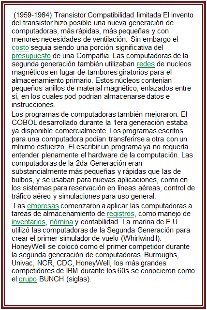Cuadro de texto:  (1959-1964) Transistor Compatibilidad limitada El invento del transistor hizo posible una nueva generaci�n de computadoras, m�s r�pidas, m�s peque�as y con menores necesidades de ventilaci�n. Sin embargo el costo seguia siendo una porci�n significativa del presupuesto de una Compa�ia. Las computadoras de la segunda generaci�n tambi�n utilizaban redes de nucleos magn�ticos en lugar de tambores giratorios para el almacenamiento primario. Estos n�cleos conten�an peque�os anillos de material magn�tico, enlazados entre s�, en los cuales pod podrian almacenarse datos e instrucciones.
Los programas de computadoras tambi�n mejoraron. El COBOL desarrollado durante la 1era generaci�n estaba ya disponible comercialmente. Los programas escritos para una computadora pod�an transferirse a otra con un m�nimo esfuerzo. El escribir un programa ya no requer�a entender plenamente el hardware de la computaci�n. Las computadoras de la 2da Generaci�n eran substancialmente m�s peque�as y r�pidas que las de bulbos, y se usaban para nuevas aplicaciones, como en los sistemas para reservaci�n en l�neas a�reas, control de tr�fico a�reo y simulaciones para uso general.
 Las empresas comenzaron a aplicar las computadoras a tareas de almacenamiento de registros, como manejo de inventarios, n�mina y contabilidad. La marina de E.U. utiliz� las computadoras de la Segunda Generaci�n para crear el primer simulador de vuelo (Whirlwind I). HoneyWell se coloc� como el primer competidor durante la segunda generaci�n de computadoras. Burroughs, Univac, NCR, CDC, HoneyWell, los m�s grandes competidores de IBM durante los 60s se conocieron como el grupo BUNCH (siglas).

