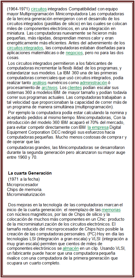 Cuadro de texto: (1964-1971) circuitos integrados Compatibilidad con equipo mayor Multiprogramaci�n Minicomputadora Las computadoras de la tercera generaci�n emergieron con el desarrollo de los circuitos integrados (pastillas de silicio) en las cuales se colocan miles de componentes electr�nicos, en una integraci�n en miniatura. Las computadoras nuevamente se hicieron m�s peque�as, m�s r�pidas, desprend�an menos calor y eran energ�ticamente m�s eficientes. Antes del advenimiento de los circuitos integrados, las computadoras estaban dise�adas para aplicaciones matem�ticas o de negocios, pero no para las dos cosas.
 Los circuitos integrados permitieron a los fabricantes de computadoras incrementar la flexib ilidad de los programas, y estandarizar sus modelos. La IBM 360 una de las primeras computadoras comerciales que us� circuitos integrados, pod�a realizar tanto an�lisis num�ricos como administraci�n � procesamiento de archivos. Los clientes pod�an escalar sus sistemas 360 a modelos IBM de mayor tama�o y pod�an todav�a correr sus programas actuales. Las computadoras trabajaban a tal velocidad que proporcionaban la capacidad de correr m�s de un programa de manera simult�nea (multiprogramaci�n).
 Por ejemplo la computadora pod�a estar calculando la nomina y aceptando pedidos al mismo tiempo. Minicomputadoras, Con la introducci�n del modelo 360 IBM acapar� el 70% del mercado, para evitar competir directamente con IBM la empresa Digital Equipment Corporation DEC redirigi� sus esfuerzos hacia computadoras peque�as. Mucho menos costosas de compra r y de operar que las
computadoras grandes, las Minicomputadoras se desarrollaron durante la segunda generaci�n pero alcanzaron su mayor auge entre 1960 y 70.

 La cuarta Generaci�n
 (1971 a la fecha)
�	Microprocesador
�	Chips de memoria.
�	Microminiaturizaci�n
 Dos mejoras en la tecnolog�a de las computadoras marcan el inicio de la cuarta generaci�n: el reemplazo de las memorias con n�cleos magn�ticos, por las de Chips de silicio y la colocaci�n de muchos m�s componentes en un Chic: producto de la microminiaturi zaci�n de los circuitos electr�nicos. El tama�o reducido del microprocesador de Chips hizo posible la creaci�n de las computadoras personales. (PC) Hoy en d�a las tecnolog�as LSI (Integraci�n a gran escala) y VLSI (integraci�n a muy gran escala) permiten que cientos de miles de componentes electr�nicos se almac�n en un clip. Usando VLSI, un fabricante puede hacer que una computadora peque�a rivalice con una computadora de la primera generaci�n que ocupara un cuarto completo.


