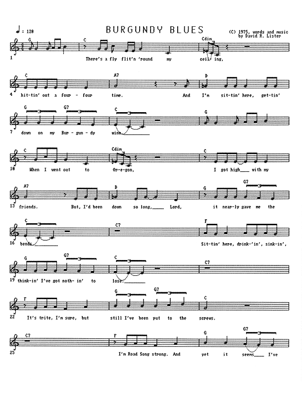 Burgundy Blues - Lead Sheet, Page 1 of 3: There's a fly flittin' 'round my ceiling, hittin' out a four-four time. And I'm sittin' here, gettin' down on my Burgundy wine. When I went out to Oregon, I got high with my friends. But I'd been down so long, Lord, it nearly gave me the bends. Sittin' here drinkin', sinkin', thinkin' I've got nothin' to lose. It's trite, I'm sure, but still I've been put to the screws. I'm Road Song strong and yet it seems I've lost my travelin' shoes,...