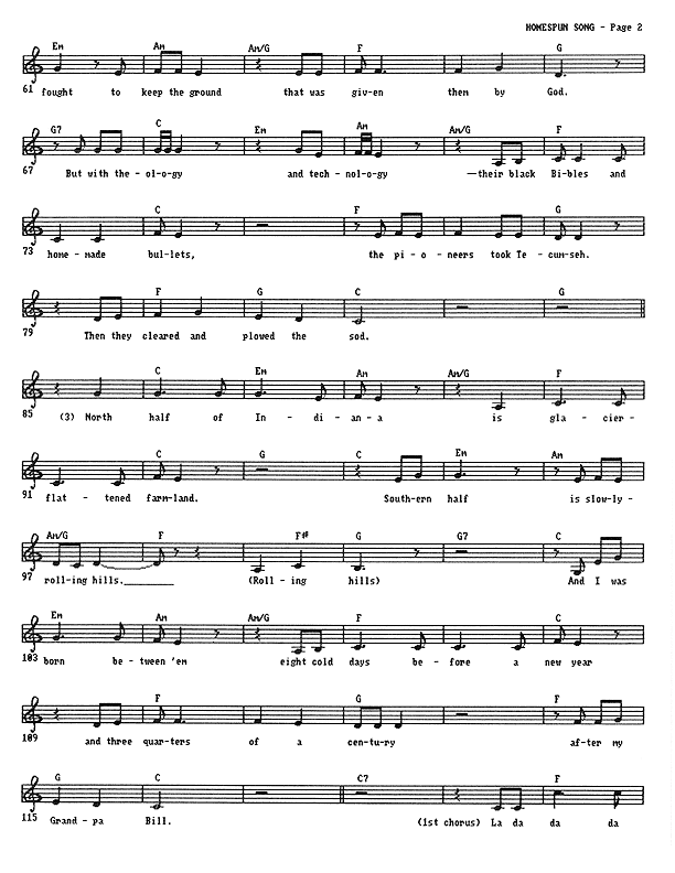 Homespun Song (Summer of '77) - Lead Sheet, Page 2 of 7: Injuns fought to keep the ground that was given them by God. But with theology and technology � their black Bibles and homemade bullets, the pioneers took Tecumseh. Then they cleared and plowed the sod. North half of Indiana is glacier-flattened farmland. Southern half is slowly-rolling hills. Rolling hills. And I was born between 'em eight cold days before a new year and three-quarters of a century after my Grandpa Bill.