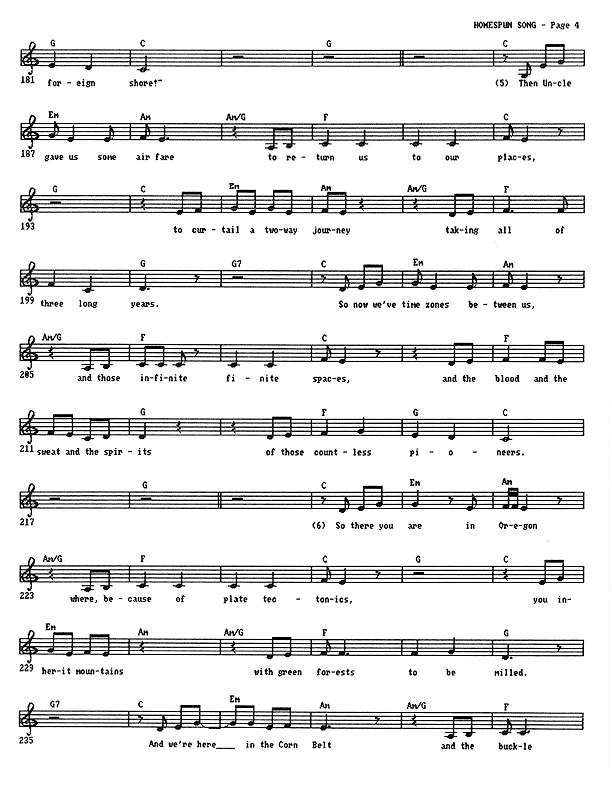 Homespun Song (Summer of '77) - Lead Sheet, Page 4 of 7: Then Uncle gave us some air fare to return us to our places, to curtail a two-way journey taking all of three long years. So now we've time zones between us and those infinite finite spaces, and the blood and the sweat and the spirits of those countless pioneers. So there you are in Oregon where, because of plate tectonics, you inherit mountains with green forests to be milled. And we're here in the Corn Belt and the buckle of the Bible Belt, ten thousand years after glaciers melted and the Great Lakes were all filled.