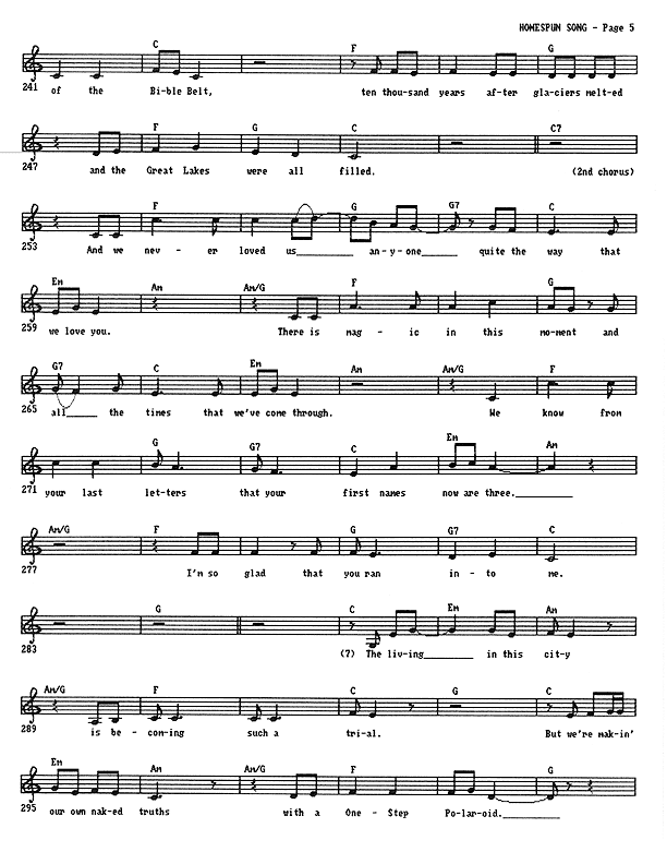 Homespun Song (Summer of '77) - Lead Sheet, Page 5 of 7: And we're here in the Corn Belt and the buckle of the Bible Belt, ten thousand years after glaciers melted and the Great Lakes were all filled. And we never loved us anyone quite the way that we love you. There is magic in this moment and all the times that we've come through. We know from your last letters that your first names now are three. I'm so glad that you ran into me. The living in this city is becoming such a trial. But we're making our own naked truths with a One Step Polaroid.