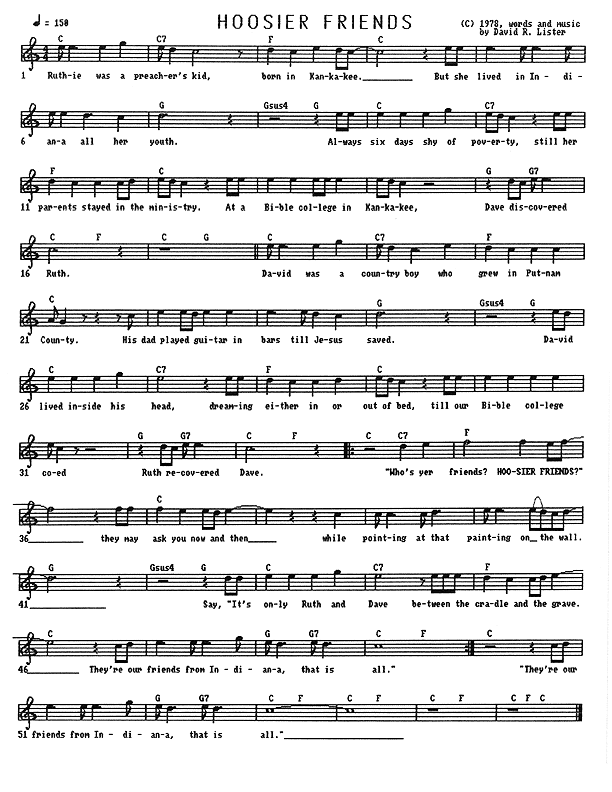 Hoosier Friends - Lead Sheet, Page 1 of 1: Ruthie was a preacher's kid, born in Kankakee. But she lived in Indiana all her youth. Always six days shy of poverty, still her parents stayed in the ministry. At a Bible college in Kankakee, Dave discovered Ruth. David was a country boy who grew in Putnam County. His dad played guitar in bars till Jesus saved. David lived inside his head, dreaming either in or out of bed till our Bible college coed, Ruth, recovered Dave. ''Who's yer friends? Hoosier Friends?'' They may ask you now and then while pointing at that painting on the wall. Say, ''It's only Ruth and Dave between the cradle and the grave. They're our friends from Indiana, that is all.''