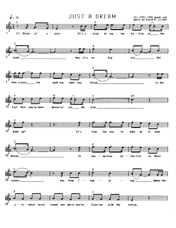 Just A Dream - Lead Sheet, Page 1 of 3: Dreamin' again, it's a kind of masturbation of the mind. Hey, it's no big sin, but then again too much can make you blind to the fact that you've been dreamin' all the time. Wake up. It's time for you to wake up to your dreams, to recognize potential in those scenes you keep imagining, where the universe spins 'round you while you're flowing with the stream, going on beyond the dream.