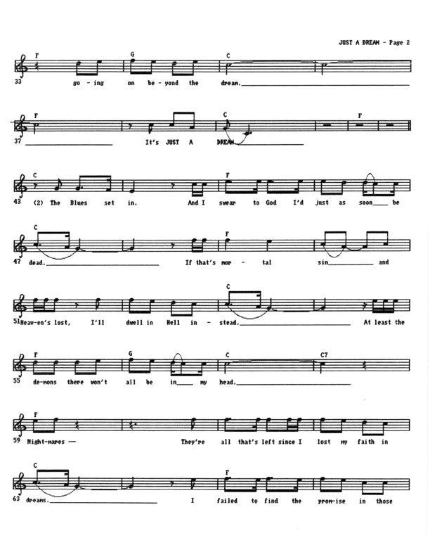 Just A Dream - Lead Sheet, Page 2 of 3: ...Going on beyond the dream. It's just a dream. These blues kick in and I swear to God I'd just as soon be dead. If that's a mortal sin and Heaven's lost, I'll dwell in Hell instead. At least the demons there won't all be in my head. Nightmares� they're all that's left since I lost my faith in dreams. I failed to find the promise in those scenes...