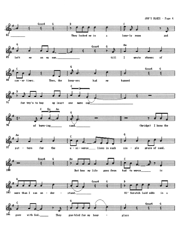 Something Quite Like Job's Blues - Lead Sheet, Page 4 of 5: They locked me in a lonely room and left me on my own till I wrote rhymes of saner times. Then the Keepers had me banned for trying to buy up 'least one more cup Of burning sand. I know the pattern for the universe lives in each single grain of sand. But how my life goes from bad to worse is more than I can ever understand. Ol' Scratch laid odds in a game with God. They gambled for my hourglass...