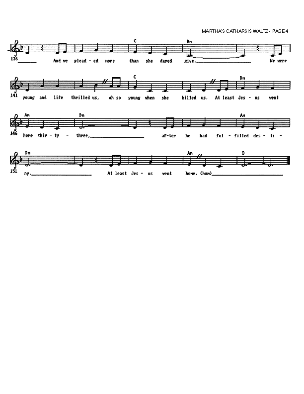 Martha's Catharsis Waltz - Lead Sheet, Page 4 of 4: And we pleaded more than she dared give. We were young and life thrilled us, much too young when she killed us. At least Jesus went home thirty-three, after he had fulfilled destiny. At least Jesus went home.
