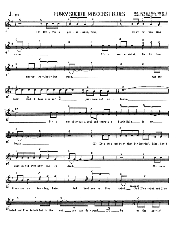 Funky Suicidal Masochist Blues - Lead Sheet, Page 1 of 3: Well, I'm a pessimist, Babe, ever expecting rain. I'm a masochist, Baby Now, never rejecting pain. And the song that I love singing is just some sad refrain. I'm a man without a soul, and there's a Black Hole in my brain. It's this waiting that I'm hating, Babe, can't wait until I've nat'rally died. Oh, these times are so trying, Babe, and believe me, I've tried. (And I've tried and I've tried and I've tried.) But in the end, you can depend I'll be on the losing side.