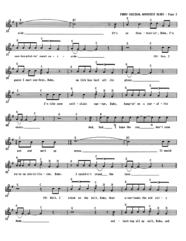 Funky Suicidal Masochist Blues - Lead Sheet, Page 2 of 3: It's so frustrating, Babe, I'm contemplating sweet suicide. Yes, I guess I must confess, Babe, my life has lost all its gloss. I'm like some self-slain martyr, Babe, hanging on a paraffin cross. And, God, I hope the sun don't come out and melt my cross. It would ruin my crucifixion, Babe. I couldn't stand the loss. Well, I stood on the hill, Babe, that overlooks the old city dump, collecting all my will, Babe,...