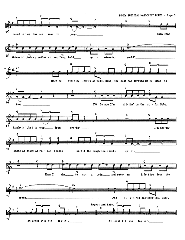Funky Suicidal Masochist Blues - Lead Sheet, Page 3 of 3: ...and counting up the reasons to jump. Then some thieving junky yelled at me, ''Hey, hold up a minute, punk!'' When he stole my lowly assets, Babe, the dude had screwed up my mood to jump. So now I'm sitting on the sofa, Babe, laughing just to keep from crying. I'm making jokes as sharp as razor blades until the laughter starts dying. Then I aim to cut a vein and watch my life flow down the drain. And if I'm not successful, Babe, at least I'll die trying. At least I'll die trying. At least I'll die trying. At least I'll die.