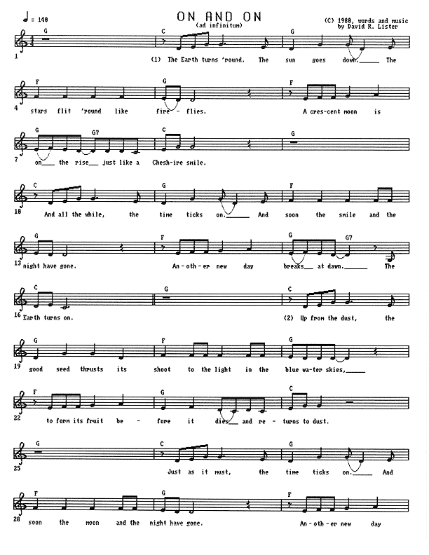 On and On (ad infinitum) - Lead Sheet, Page 1 of 3: The Earth turns 'round, the sun goes down. The stars flit 'round like fireflies. A crescent moon is on the rise, just like a Cheshire smile. And all the while, the time ticks on. And soon the smile and the night have gone. Another new day breaks at dawn. The Earth turns on. Up from the dust, the good seed thrusts its shoot to the light in the blue-water skies, to form its fruit before it dies and returns to dust. Just as it must, the time ticks on and soon the moon and the night have gone. Another new day...