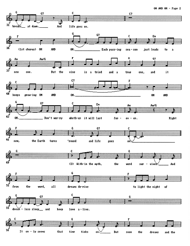 On and On (ad infinitum) - Lead Sheet, Page 2 of 3: ...breaks at dawn. And life goes on. On and on � Each passing season just leads to a new one. But the vine is a tried and a true one, and it keeps growing on and on. On and on � Don't worry whether it will last forever. Right now the Earth turns 'round and life goes on. Within the myth, the word survives. And from the word all dreams derive, to light the night of dreamless sleep and keep love alive. It only seems that time ticks on. But soon the dreams and the...