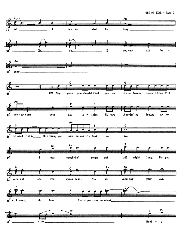 Out of Time - Lead Sheet, Page 2 of 3: ...no, I never did belong. Oh, no, I never did belong. Suppose you should find you another friend 'cause I know I'll never come your way again. No more sharing my dreams or my secret sins. But then, you never really took me in. I was coughing songs out all night long, but you were not one for quickness. Never knowing your own sickness, oh, how could you cure me mine? Wooly...