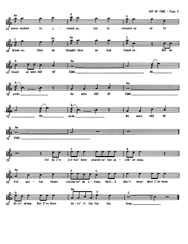 Out of Time - Lead Sheet, Page 3 of 3 : ...waves washed in around us, for to cleanse us or to drown us. Once we thought that we had found us, but we found we were out of time. Oh, yeah, we were out of time. Oh, yeah, we were out of time. So I'm sitting here searching for another song. Old guitar keeps stringing me along. Well, I don't know what I've been doing wrong. But I've been doing it for far too long.