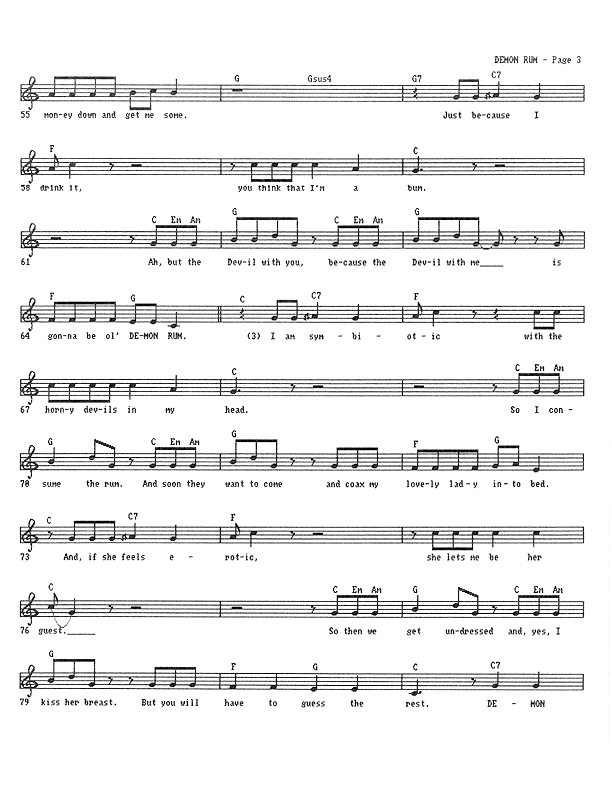 Demon Rum - Lead Sheet, Page 3 of 5: ...money down and get me some. Just because I drink it, you think that I'm a bum. But the Devil with you because the Devil with me is gonna be ol' Demon Rum. I am symbiotic with the horny devils in my head. So I consume the rum. And soon they want to come and coax some lovely lady into bed. And if she feels erotic, she lets me be her guest. So then we get undressed and, yes, I kiss her breast. But you will have to guess the rest. Demon...