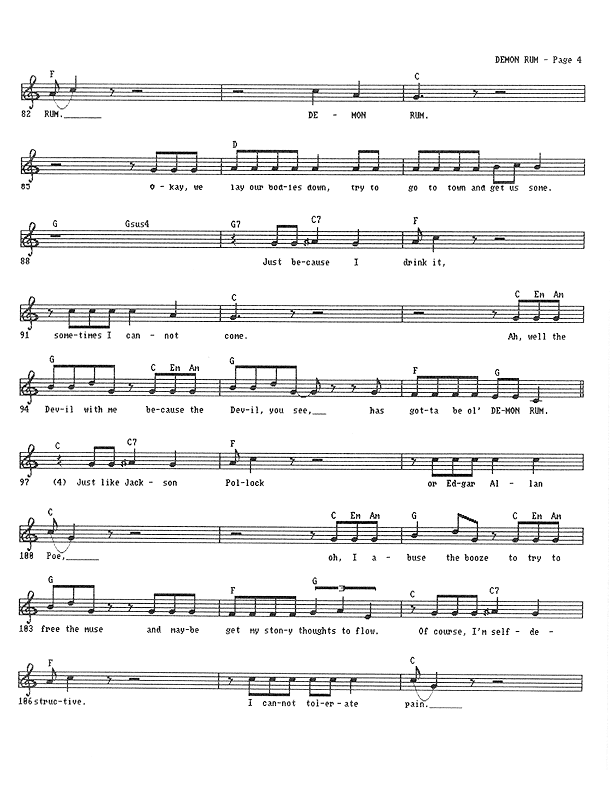Demon Rum - Lead Sheet, Page 4 of 5: ...Rum, Demon Rum. Okay, we lay our bodies down, try to go to town and get us some. But when I've been drinking, sometimes I cannot come. Well, the Devil with me because the Devil, you see, has gotta be ol' Demon Rum. Just like Jackson Pollock or Edgar Allan Poe, I abuse the booze to try to free the muse and maybe get my stony thoughts to flow. Of course, I'm self-destructive. I cannot tolerate pain.