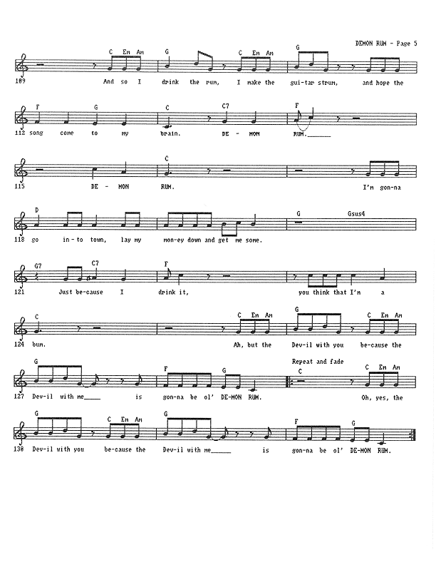 Demon Rum - Lead Sheet, Page 5 of 5: And so I drink the Rum, I make the guitar strum, and hope a song comes to my brain. Demon Rum, Demon Rum. I'm gonna go into town, lay my money down, and get me some. Just because I drink it, you think that I'm a bum. But the Devil with you because the Devil with me is gonna be ol' Demon Rum. Oh, yes, the Devil with you because the Devil with me is gonna be ol' Demon Rum.
