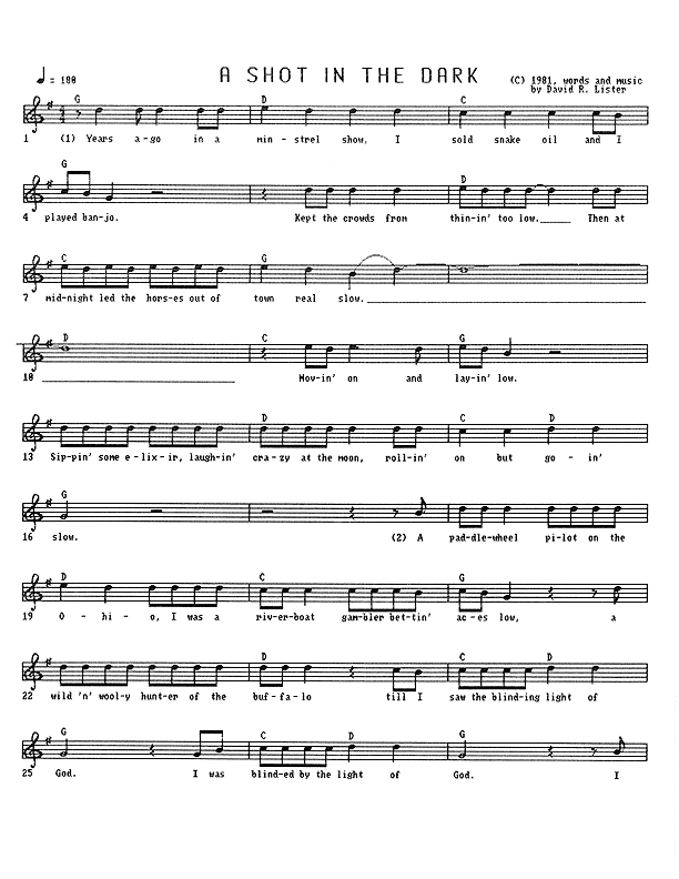 A Shot in the Dark - Lead Sheet, Page 1 of 4: Years ago in a minstrel show, I sold snake oil and I played banjo, kept the crowds from thinnin' too low, then at midnight led the horses out of town real slow � moving on and laying low, sipping some elixir, laughing crazy at the moon, rolling on, but going slow. A paddle-wheel pilot on the Ohio, I was a riverboat gambler betting aces low, then a wild and wooly hunter of the buffalo till I saw the blinding light of God. I was blinded by the light of God. I...
