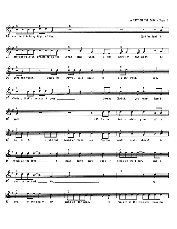 A Shot in the Dark - Lead Sheet, Page 2 of 4: ...saw the blinding light of God. A circuit-riding preacher in the Great Midwest, I was helping the curst become the blest. Guess the Devil laid claim to all the rest. But, Christ, that's the way it goes. Jesus Christ, you know how it goes. In the triode's glow of a radio, I was the sound effects man for the weeknight shows: A knock at the door, a mean dog's bark, footsteps on the floor, and A Shot in the Dark. My eye on the script, my mind on the mark, my finger on the trigger, through the...