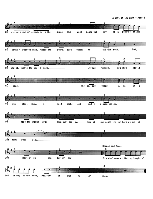A Shot in the Dark - Lead Sheet, Page 4 of 4: ...circuit-riding preacher in the Great Midwest found the key to a rocket in his watch-pocket vest. Guess the Devil laid claim to all the rest. But, Christ, that's the way it goes. Jesus Christ, you know how it goes. Oh, but years ago in a minstrel show, I sold snake oil and I played banjo. Kept the crowds from thinnin' too low. Then at midnight led the horses out of town real slow. Moving on and laying low. Sipping some elixir, laughing crazy at the moon, rolling on but going slow.