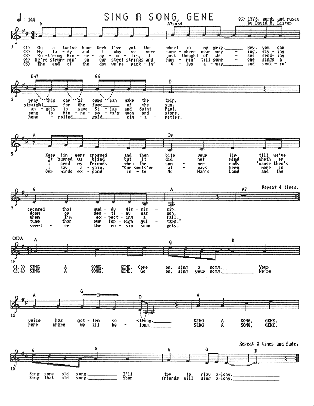 Sing a Song, Gene - Lead Sheet, Page 1 of 1: On a twelve hour trek, I've got the wheel in my grip. Hey, you can pray this car of ours can make the trip. Keep fingers crossed and then bite your lip till we've crossed that muddy Mississip. My lady and I, why, we were somewhere near crying, flying straight for the face of the sun. It burned us blind, but it did not mind whether doom or destiny were won. Entering Minneapolis, I thought of Jesus sending angels to save Silas and Saint Paul. I need my friends when the summer ends 'cause then's when I'm expecting a fall. We're strummin' on our steel strings and hummin' till someone sings a song to Minnesota's moon and stars. I say again, ''Our souls've always been more in tune than our foreign guitars.'' The end of the day, we're packin' Olys away and smokin' home-rolled gold cigarettes. Our minds expand into No Man's Land and the sweeter the music soon gets. Sing a song, Gene. Come on, sing a song. Your voice has gotten so strong. Sing a song, Gene. Sing some old song. I'll try to play along. Sing a song, Gene. Go on, sing your song. We're here where we all belong. Sing a song, Gene. Sing that old song. Your friends will sing along.