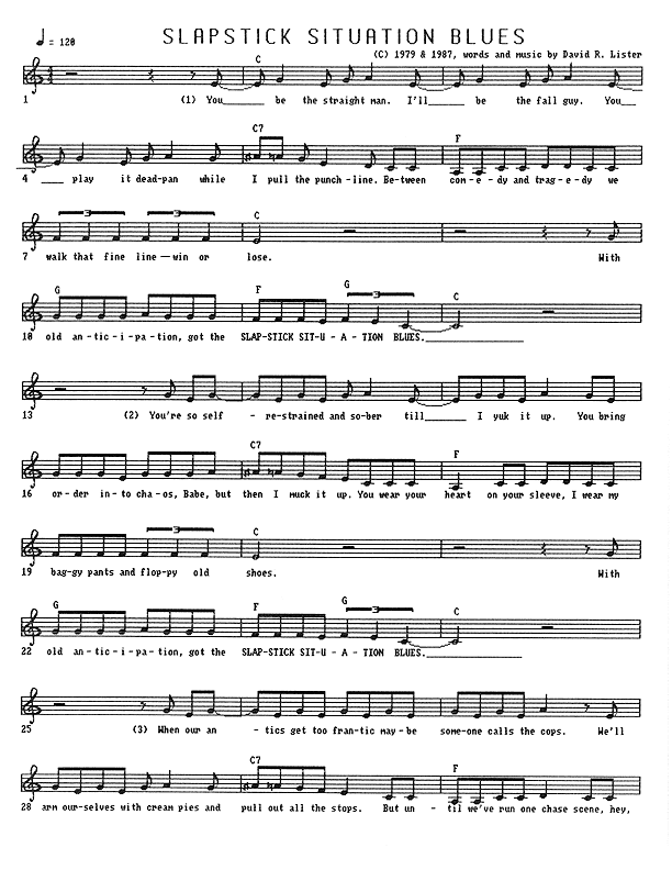 Slapstick Situation Blues - Lead Sheet, Page 1 of 2: You be the straight man. I'll be your fallguy. You play it deadpan while I pull the punch line. Between comedy and tragedy, we walk that fine line � win or lose. With old anticipation, got the Slapstick Situation Blues. You're so self-restrained and sober till I yuk it up. You bring order into chaos, Babe, but then I muck it up. You wear your heart on your sleeve, I wear my baggy pants and floppy old shoes. With old anticipation, got the Slapstick Situation Blues. When our antics get too frantic, maybe someone calls the cops. We'll arm ourselves with cream pies, and pull out all the stops. But until we've run one chase scene, hey,...
