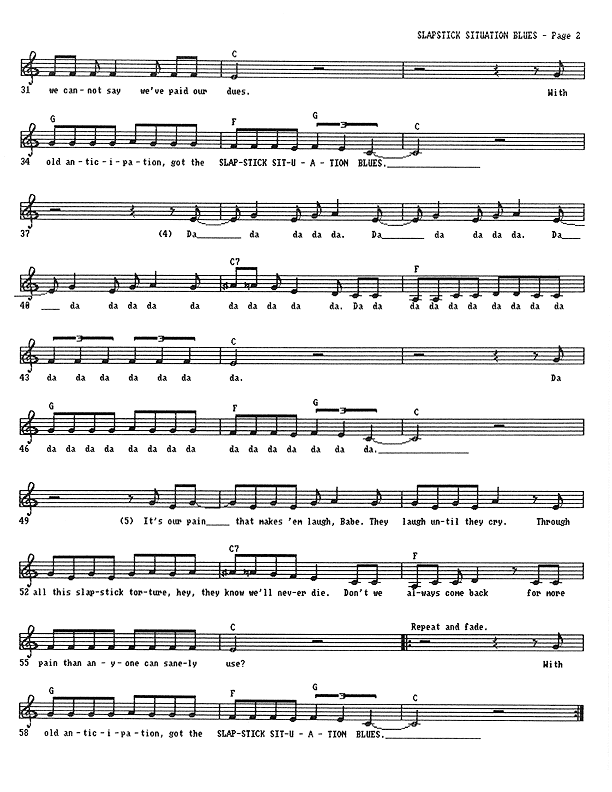 Slapstick Situation Blues - Lead Sheet, Page 2 of 2: ...we cannot say we've paid our dues. With old anticipation, Got the Slapstick Situation Blues. (Dada da dada...) It's our pain that makes 'em laugh, Babe. They laugh until they cry. Through all this slapstick torture, hey, they know we'll never die. Don't we always come back for more pain than anyone can sanely use? With old anticipation, got the Slapstick Situation Blues. With old anticipation, got the Slapstick Situation Blues.