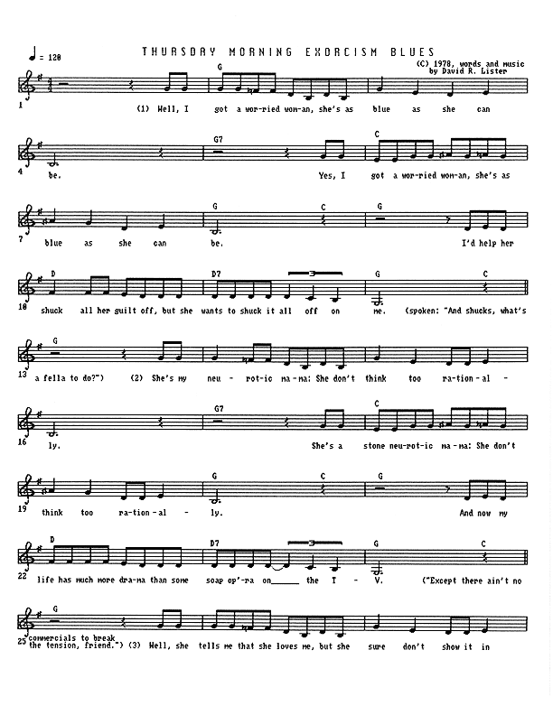 Thursday Morning Exorcism Blues - Lead Sheet, Page 1 of 3: Well, I got a worried woman, she's as blue as she can be. Well, I got a worried woman, she's as blue as she can be. I'd help her shuck all her guilt off, but she wants to shuck it all off on me. (And shucks, what's a fella to do?) She's my neurotic mama, she don't think too rationally. She's a stone neurotic mama, she don't think too rationally. And now my life has much more drama than some soap opera on the TV. (Except there ain't no commercials to break the tension, friend.) Well, she tells me that she loves me, but she sure don't show it in...
