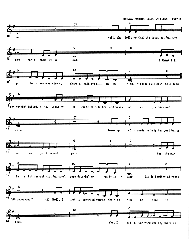 Thursday Morning Exorcism Blues - Lead Sheet, Page 2 of 3: ...bed. Well, she tells me that she loves me, but she sure don't show it in bed. I think I'll go to a monastery, shave a bald spot on my head. (It's sorta like going bald from not having balled.) Seems my efforts to help her just bring me rejection and pain. Seems my efforts to help her just bring me rejection and pain. Hey, she may be a bit neurotic, but she's sure driving me quite insane. (as if howling at the moon:) Ah-ooooooooooooooooo! Well, I got a worried woman, she's as blue as blue is blue. Yes, I got a worried woman, she's as...
