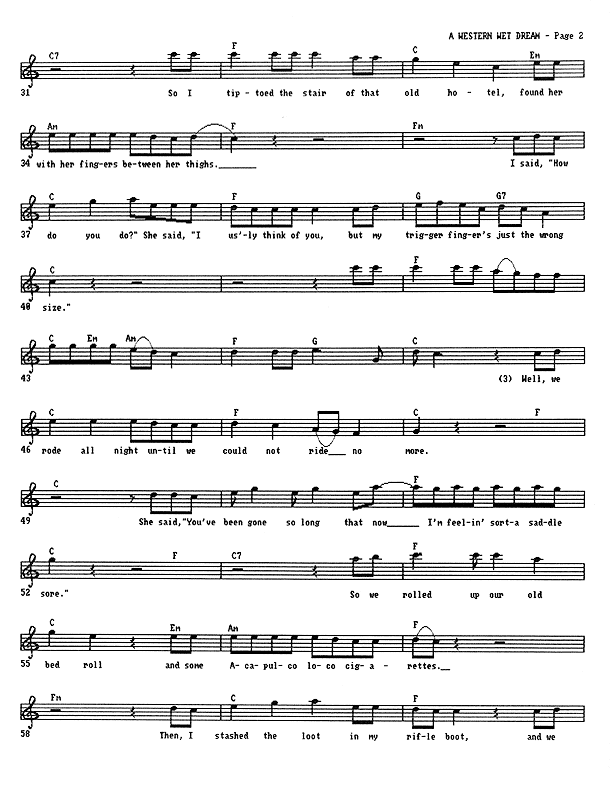 A Western Wet Dream - Lead Sheet, Page 2 of 5: So, I tip-toed the stair of that old hotel, found her with her fingers between her thighs. I said, ''How do you do?'' She said, ''I usually think of you, but my trigger finger's just the wrong size.'' We rode all night until we could not ride no more. She said, ''You've been gone so long that now I'm feelin' sorta saddle sore.'' So we rolled up our old bedroll and some Acapulco loco cigarettes. Then I stashed the loot in my rifle boot. And we...
