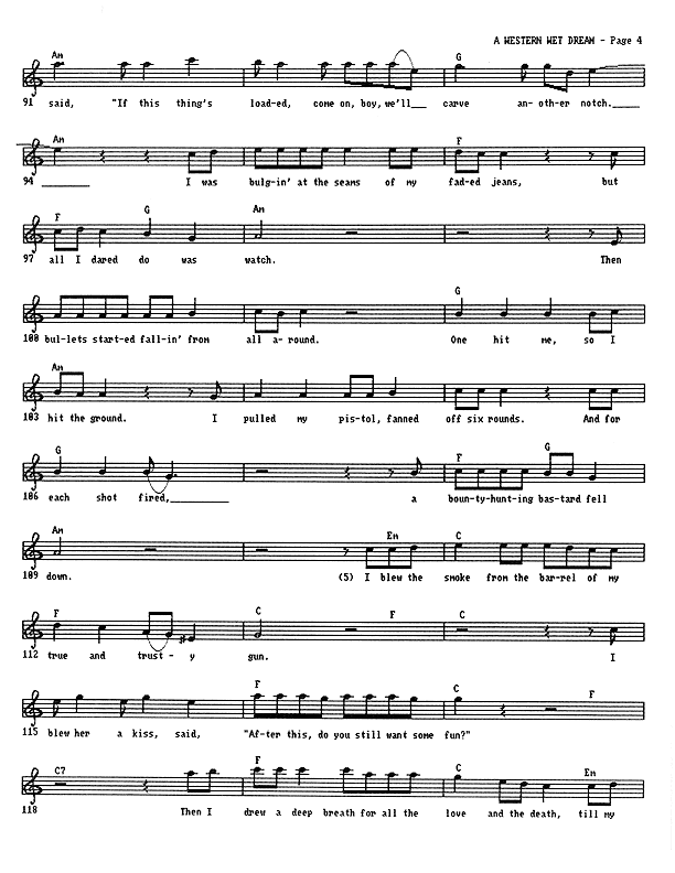 A Western Wet Dream - Lead Sheet, Page 4 of 5: ...said, ''If this thing's loaded, come on, boy, we'll carve another notch.'' I was bulging at the seams of my faded jeans, but all I dared do was watch. Then bullets started fallin' from all around. One hit me, so I hit the ground. I pulled my pistol, fanned off six rounds. And for each shot fired, a bounty-hunting bastard fell down. I blew the smoke from the barrel of my true and trusty gun. I blew her a kiss, said, ''After this, do you still want some fun?'' Then I drew a deep breath for all the love and the death till my...